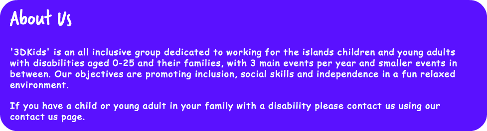 About Us '3DKids' is an all inclusive group dedicated to working for the islands children and young adults with disabilities aged 0-25 and their families, with 3 main events per year and smaller events in between. Our objectives are promoting inclusion, social skills and independence in a fun relaxed environment. If you have a child or young adult in your family with a disability please contact us using our contact us page.